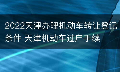 2022天津办理机动车转让登记条件 天津机动车过户手续