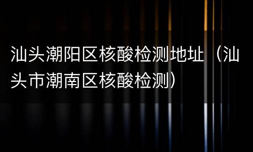 汕头潮阳区核酸检测地址（汕头市潮南区核酸检测）