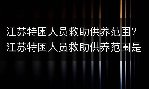 江苏特困人员救助供养范围? 江苏特困人员救助供养范围是