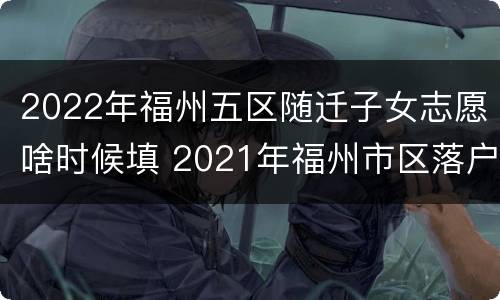 2022年福州五区随迁子女志愿啥时候填 2021年福州市区落户条件