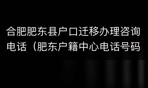 合肥肥东县户口迁移办理咨询电话（肥东户籍中心电话号码）