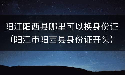 阳江阳西县哪里可以换身份证（阳江市阳西县身份证开头）