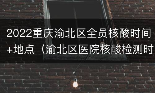 2022重庆渝北区全员核酸时间+地点（渝北区医院核酸检测时间）