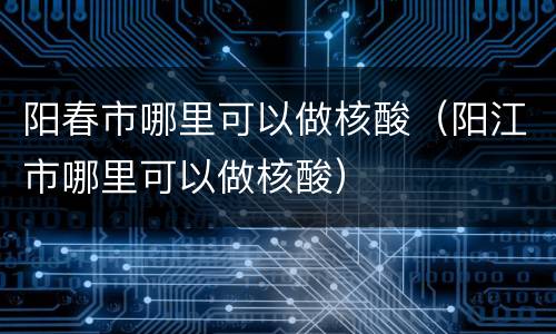 阳春市哪里可以做核酸（阳江市哪里可以做核酸）