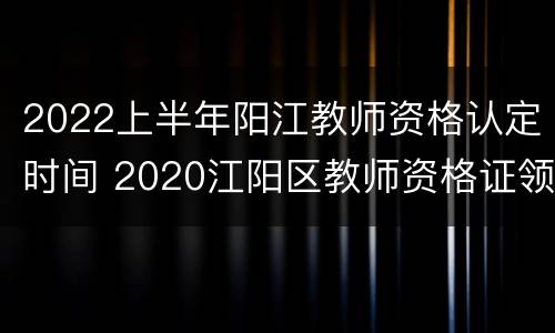 2022上半年阳江教师资格认定时间 2020江阳区教师资格证领取