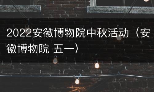 2022安徽博物院中秋活动（安徽博物院 五一）