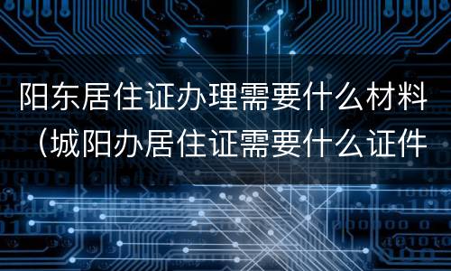阳东居住证办理需要什么材料（城阳办居住证需要什么证件?）