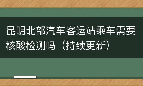 昆明北部汽车客运站乘车需要核酸检测吗（持续更新）