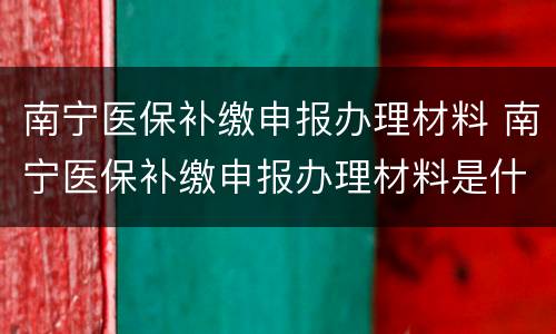 南宁医保补缴申报办理材料 南宁医保补缴申报办理材料是什么