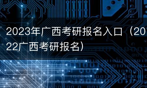 2023年广西考研报名入口（2022广西考研报名）