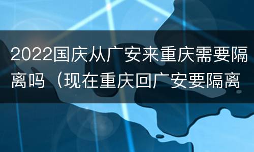 2022国庆从广安来重庆需要隔离吗（现在重庆回广安要隔离吗）