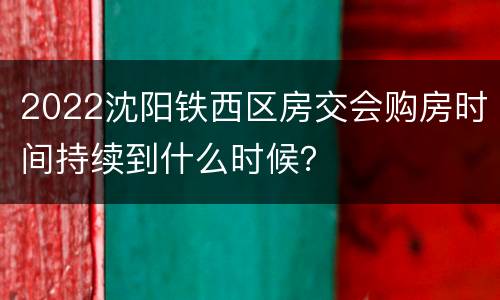 2022沈阳铁西区房交会购房时间持续到什么时候？