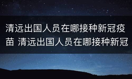 清远出国人员在哪接种新冠疫苗 清远出国人员在哪接种新冠疫苗呢