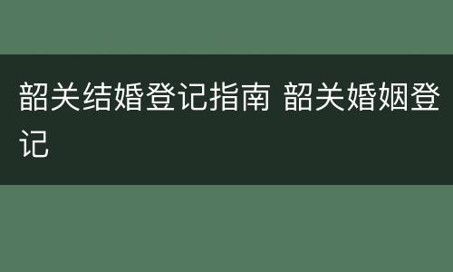 韶关结婚登记指南 韶关婚姻登记