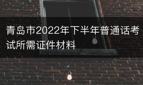 青岛市2022年下半年普通话考试所需证件材料