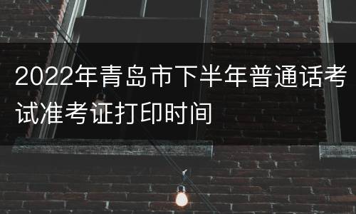 2022年青岛市下半年普通话考试准考证打印时间