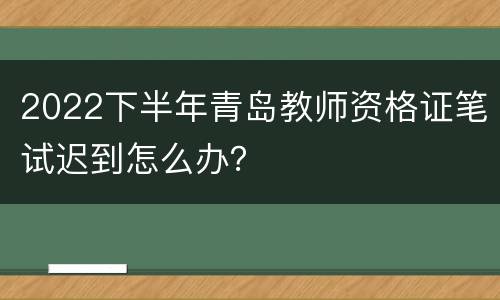 2022下半年青岛教师资格证笔试迟到怎么办？