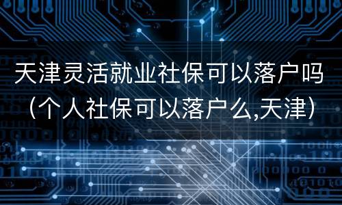天津灵活就业社保可以落户吗（个人社保可以落户么,天津）