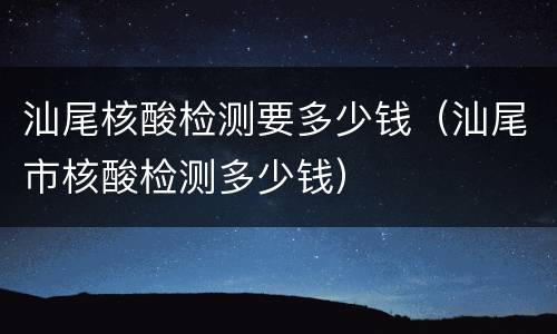汕尾核酸检测要多少钱（汕尾市核酸检测多少钱）