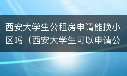 西安大学生公租房申请能换小区吗（西安大学生可以申请公租房吗）