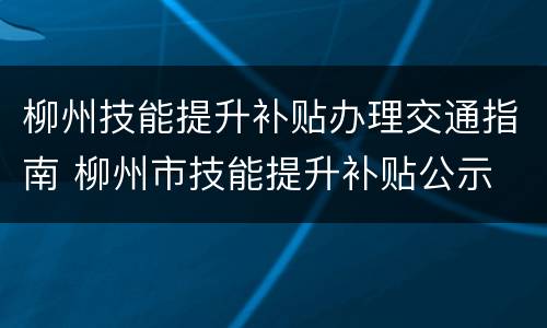 柳州技能提升补贴办理交通指南 柳州市技能提升补贴公示