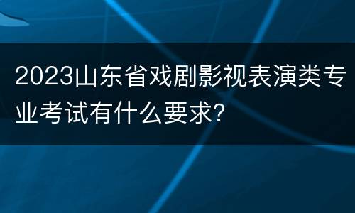 2023山东省戏剧影视表演类专业考试有什么要求？
