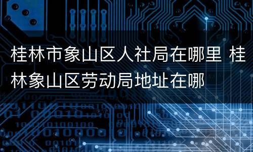 桂林市象山区人社局在哪里 桂林象山区劳动局地址在哪