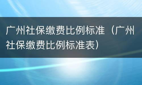 广州社保缴费比例标准（广州社保缴费比例标准表）