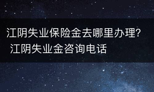 江阴失业保险金去哪里办理？ 江阴失业金咨询电话