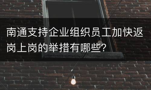南通支持企业组织员工加快返岗上岗的举措有哪些？