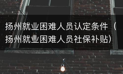 扬州就业困难人员认定条件（扬州就业困难人员社保补贴）