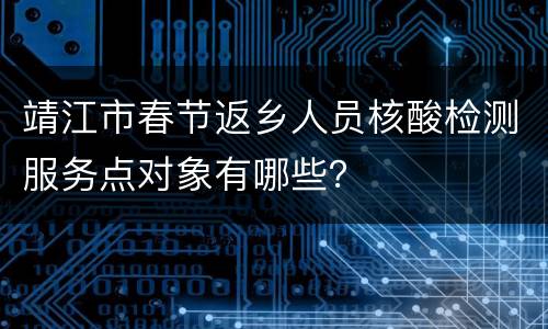 靖江市春节返乡人员核酸检测服务点对象有哪些？
