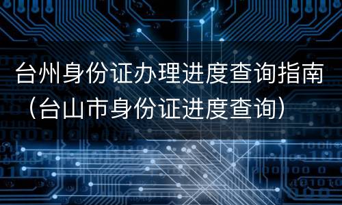 台州身份证办理进度查询指南（台山市身份证进度查询）