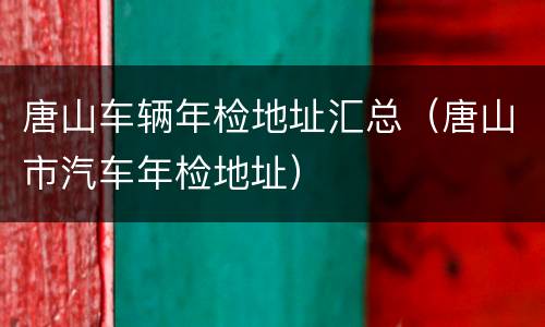 唐山车辆年检地址汇总（唐山市汽车年检地址）