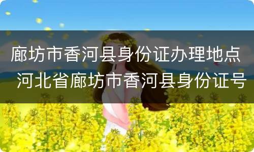 廊坊市香河县身份证办理地点 河北省廊坊市香河县身份证号