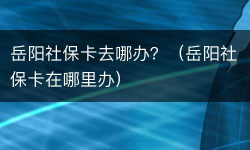 岳阳社保卡去哪办？（岳阳社保卡在哪里办）