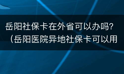 岳阳社保卡在外省可以办吗？（岳阳医院异地社保卡可以用吗）