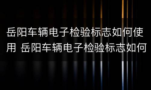 岳阳车辆电子检验标志如何使用 岳阳车辆电子检验标志如何使用视频