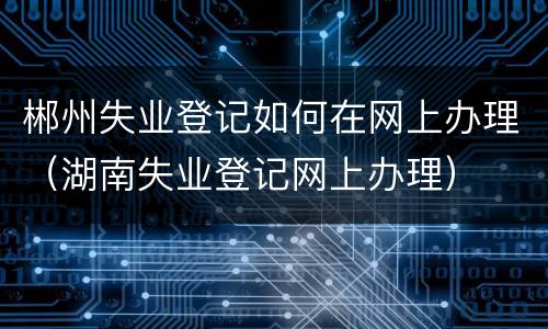郴州失业登记如何在网上办理（湖南失业登记网上办理）