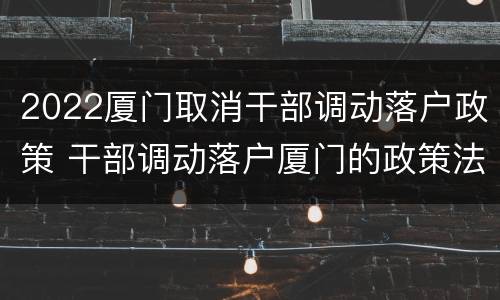 2022厦门取消干部调动落户政策 干部调动落户厦门的政策法规