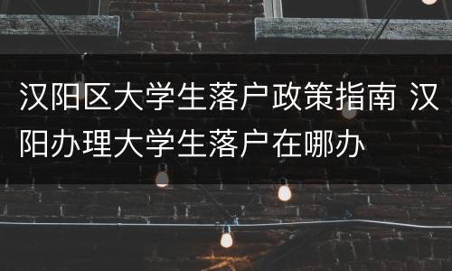 汉阳区大学生落户政策指南 汉阳办理大学生落户在哪办