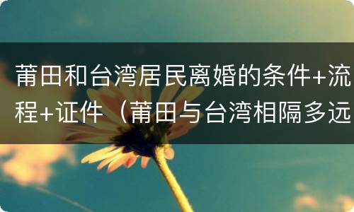 莆田和台湾居民离婚的条件+流程+证件（莆田与台湾相隔多远）