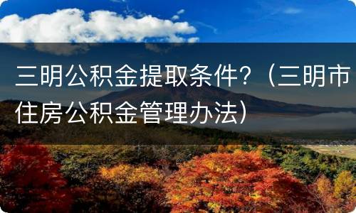 三明公积金提取条件?（三明市住房公积金管理办法）