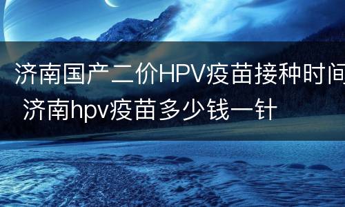 济南国产二价HPV疫苗接种时间 济南hpv疫苗多少钱一针
