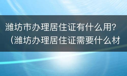 潍坊市办理居住证有什么用？（潍坊办理居住证需要什么材料）
