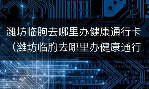 潍坊临朐去哪里办健康通行卡（潍坊临朐去哪里办健康通行卡啊）