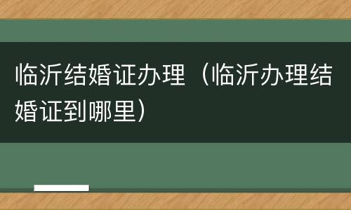 临沂结婚证办理（临沂办理结婚证到哪里）