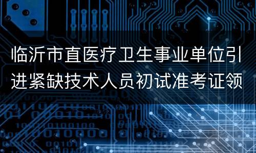 临沂市直医疗卫生事业单位引进紧缺技术人员初试准考证领取地点