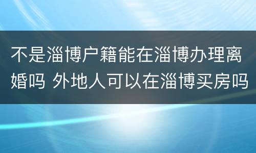 不是淄博户籍能在淄博办理离婚吗 外地人可以在淄博买房吗