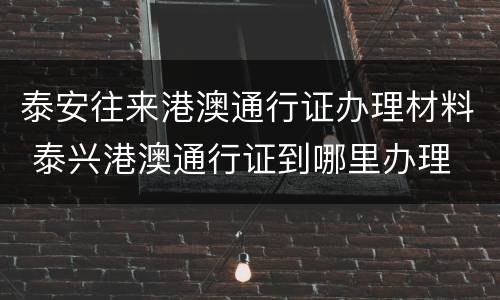 泰安往来港澳通行证办理材料 泰兴港澳通行证到哪里办理